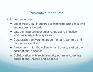  Other measures:
 Legal measures: Measures to minimize dust emissions
and exposure to dust.
 Law compliance mechanisms, including effective
workplace inspection systems
 Cooperation between management and workers and
their representatives
 A mechanism for the collection and analysis of data on
occupational diseases
 Collaboration with social security schemes covering
occupational injuries and diseases
Preventive measures
 