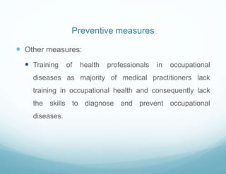 Preventive measures
 Other measures:
 Training of health professionals in occupational
diseases as majority of medical practitioners lack
training in occupational health and consequently lack
the skills to diagnose and prevent occupational
diseases.
 