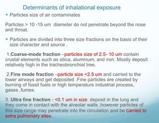 Determinants of inhalational exposure
 Particles size of air contaminates
Particles > 10 -15 um diameter do not penetrate beyond the nose
and throat.
 Particles are divided into three size fractions on the basis of their
size character and source .
1.Coarse-mode fraction –particles size of 2.5- 10 um contain
crustal elements such as silica, aluminum, and iron. Mostly deposit
relatively high in the tracheobronchial tree.
2.Fine mode fraction –particle size <2.5 um and carried to the
lower airways and get deposited .Fine particles are created by
burning of fossil fuels or high temperature industrial process,
gases ,fumes.
3. Ultra fine fraction - <0.1 um in size deposit in the lung and
they come in contact with the alveolar walls ,however particles of
this size range may penetrate into the circulation and be carried to
extra pulmonary sites.
 