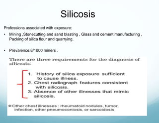 Professions associated with exposure:
• Mining ,Stonecutting and sand blasting , Glass and cement manufacturing ,
Packing of silica flour and quarrying.
• Prevalence:8/1000 miners .
Silicosis
 