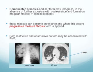  Complicated silicosis-nodular form may progress in the
absence of further exposure with coalescence and formation
irregular masses > 1cm in diameter.
 these masses can become quite large and when this occurs
progressive massive fibrosis term is applied.
 Both restrictive and obstructive pattern may be associated with
PMF.
PMF
 
