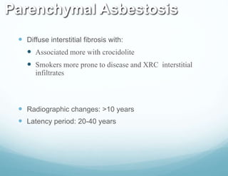 Parenchymal Asbestosis
 Diffuse interstitial fibrosis with:
 Associated more with crocidolite
 Smokers more prone to disease and XRC interstitial
infiltrates
 Radiographic changes: >10 years
 Latency period: 20-40 years
 