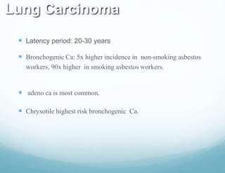 Lung Carcinoma
 Latency period: 20-30 years
 Bronchogenic Ca: 5x higher incidence in non-smoking asbestos
workers, 90x higher in smoking asbestos workers.
 adeno ca is most common.
 Chrysotile highest risk bronchogenic Ca.
 