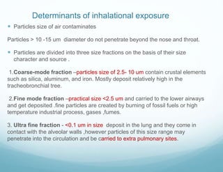 Determinants of inhalational exposure
 Particles size of air contaminates
Particles > 10 -15 um diameter do not penetrate beyond the nose and throat.
 Particles are divided into three size fractions on the basis of their size
character and source .
1.Coarse-mode fraction –particles size of 2.5- 10 um contain crustal elements
such as silica, aluminum, and iron. Mostly deposit relatively high in the
tracheobronchial tree.
2.Fine mode fraction –practical size <2.5 um and carried to the lower airways
and get deposited .fine particles are created by burning of fossil fuels or high
temperature industrial process, gases ,fumes.
3. Ultra fine fraction - <0.1 um in size deposit in the lung and they come in
contact with the alveolar walls ,however particles of this size range may
penetrate into the circulation and be carried to extra pulmonary sites.
 