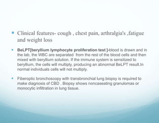  Clinical features- cough , chest pain, arthralgia's ,fatigue
and weight loss
 BeLPT[beryllium lymphocyte proliferation test ]-blood is drawn and in
the lab, the WBC are separated from the rest of the blood cells and then
mixed with beryllium solution. If the immune system is sensitized to
beryllium, the cells will multiply, producing an abnormal BeLPT result.In
normal individuals cells will not multiply.
 Fiberoptic bronchoscopy with transbronchial lung biopsy is required to
make diagnosis of CBD . Biopsy shows noncaseating granulomas or
monocytic infiltration in lung tissue.
 
