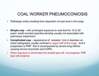 COAL WORKER PNEUMOCONIOSIS
• Pathologic entity resulting from deposition of coal dust in the lungs.
• Simple cwp – with prolonged exposure to coal dust for 15 to 20
years ,small rounded opacities develop usually not associated with
pulmonary impairment.
• Complicated cwp – appearance of nodules> 1cm in diameter on
chest radiography usually confined to upper half of the lungs . And it
progresses to PMF that is accompanied by severe lung deficits
causing chronic bronchitis and COPD .
• When exposure is terminated the simple type will not progress; PMF
type will progress
 