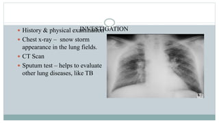 INVESTIGATION History & physical examination
 Chest x-ray – snow storm
appearance in the lung fields.
 CT Scan
 Sputum test – helps to evaluate
other lung diseases, like TB
 