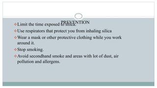 PREVENTIONLimit the time exposed to silica.
Use respirators that protect you from inhaling silica
Wear a mask or other protective clothing while you work
around it.
Stop smoking.
Avoid secondhand smoke and areas with lot of dust, air
pollution and allergens.
 