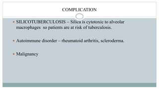 COMPLICATION
 SILICOTUBERCULOSIS – Silica is cytotoxic to alveolar
macrophages so patients are at risk of tuberculosis.
 Autoimmune disorder – rheumatoid arthritis, scleroderma.
 Malignancy
 