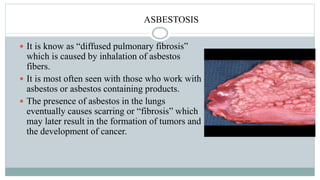 ASBESTOSIS
 It is know as “diffused pulmonary fibrosis”
which is caused by inhalation of asbestos
fibers.
 It is most often seen with those who work with
asbestos or asbestos containing products.
 The presence of asbestos in the lungs
eventually causes scarring or “fibrosis” which
may later result in the formation of tumors and
the development of cancer.
 