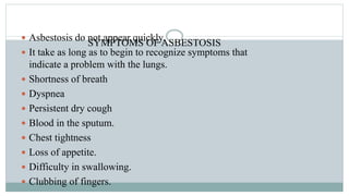 SYMPTOMS OF ASBESTOSIS
 Asbestosis do not appear quickly.
 It take as long as to begin to recognize symptoms that
indicate a problem with the lungs.
 Shortness of breath
 Dyspnea
 Persistent dry cough
 Blood in the sputum.
 Chest tightness
 Loss of appetite.
 Difficulty in swallowing.
 Clubbing of fingers.
 
