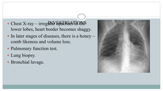 INVESTIGATIONS Chest X-ray – irregular opacities in the
lower lobes, heart border becomes shaggy.
 In later stages of diseases, there is a honey –
comb likeness and volume loss.
 Pulmonary function test.
 Lung biopsy.
 Bronchial lavage.
 