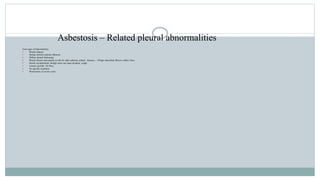 Asbestosis – Related pleural abnormalities
Four types of abnormalities:
 Pleural plaques
 Benign asbestos pleural effusions
 Diffuse pleural thickening
 Pleural disease puts patient at risk for other asbestos related diseases – 10%get interstitial fibrosis within 10yrs.
 Mostly asymptomatic though some can cause dyspnea, cough
 Latency periods: 10-30yrs.
 No specific treatment
 Pleurectomy in severe cases
 
