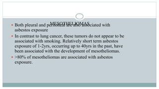 MESOTHELIOMAS Both pleural and peritoneal are also associated with
asbestos exposure
 In contrast to lung cancer, these tumors do not appear to be
associated with smoking. Relatively short term asbestos
exposure of 1-2yrs, occurring up to 40yrs in the past, have
been associated with the development of mesotheliomas.
 >80% of mesotheliomas are associated with asbestos
exposure.
 