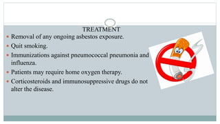 TREATMENT
 Removal of any ongoing asbestos exposure.
 Quit smoking.
 Immunizations against pneumococcal pneumonia and
influenza.
 Patients may require home oxygen therapy.
 Corticosteroids and immunosuppressive drugs do not
alter the disease.
 