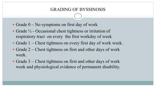 GRADING OF BYSSINOSIS
 Grade 0 – No symptoms on first day of work
 Grade ½ - Occasional chest tightness or irritation of
respiratory tract on every the first workday of week
 Grade 1 – Chest tightness on every first day of work week.
 Grade 2 – Chest tightness on first and other days of work
week.
 Grade 3 – Chest tightness on first and other days of work
week and physiological evidence of permanent disability.
 