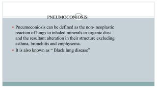 PNEUMOCONIOSIS
 Pneumoconiosis can be defined as the non- neoplastic
reaction of lungs to inhaled minerals or organic dust
and the resultant alteration in their structure excluding
asthma, bronchitis and emphysema.
 It is also known as “ Black lung disease”
 