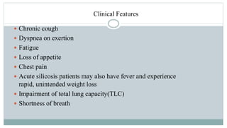 Clinical Features
 Chronic cough
 Dyspnea on exertion
 Fatigue
 Loss of appetite
 Chest pain
 Acute silicosis patients may also have fever and experience
rapid, unintended weight loss
 Impairment of total lung capacity(TLC)
 Shortness of breath
 