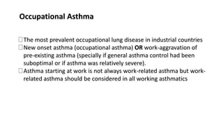 Occupational Asthma
The most prevalent occupational lung disease in industrial countries
New onset asthma (occupational asthma) OR work-aggravation of
pre-existing asthma (specially if general asthma control had been
suboptimal or if asthma was relatively severe).
Asthma starting at work is not always work-related asthma but work-
related asthma should be considered in all working asthmatics
 