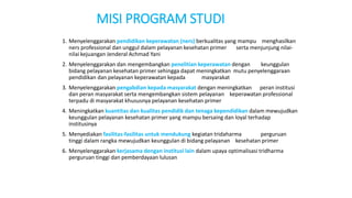 MISI PROGRAM STUDI
1. Menyelenggarakan pendidikan keperawatan (ners) berkualitas yang mampu menghasilkan
ners professional dan unggul dalam pelayanan kesehatan primer serta menjunjung nilai-
nilai kejuangan Jenderal Achmad Yani
2. Menyelenggarakan dan mengembangkan penelitian keperawatan dengan keunggulan
bidang pelayanan kesehatan primer sehingga dapat meningkatkan mutu penyelenggaraan
pendidikan dan pelayanan keperawatan kepada masyarakat
3. Menyelenggarakan pengabdian kepada masyarakat dengan meningkatkan peran institusi
dan peran masyarakat serta mengembangkan sistem pelayanan keperawatan professional
terpadu di masyarakat khususnya pelayanan kesehatan primer
4. Meningkatkan kuantitas dan kualitas pendidik dan tenaga kependidikan dalam mewujudkan
keunggulan pelayanan kesehatan primer yang mampu bersaing dan loyal terhadap
institusinya
5. Menyediakan fasilitas-fasilitas untuk mendukung kegiatan tridaharma perguruan
tinggi dalam rangka mewujudkan keunggulan di bidang pelayanan kesehatan primer
6. Menyelenggarakan kerjasama dengan institusi lain dalam upaya optimalisasi tridharma
perguruan tinggi dan pemberdayaan lulusan
 