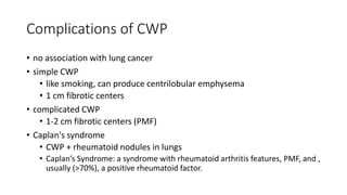 Complications of CWP
• no association with lung cancer
• simple CWP
• like smoking, can produce centrilobular emphysema
• 1 cm fibrotic centers
• complicated CWP
• 1-2 cm fibrotic centers (PMF)
• Caplan's syndrome
• CWP + rheumatoid nodules in lungs
• Caplan’s Syndrome: a syndrome with rheumatoid arthritis features, PMF, and ,
usually (>70%), a positive rheumatoid factor.
 