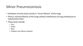 Minor Pneumoconiosis
• Inhalation of some dusts results in “minor fibrosis” of the lungs
• There is minimal fibrosis of the lungs without interference of lung architecture or
lung function tests.
• These dusts include:
• Clay
• Koalin
• Mica
• Feldspar (non-fibrous silicates)
 