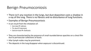 Benign Pneumoconiosis
• There isn't any reaction in the lungs, but dust deposition casts a shadow in
x-ray of the lung. There is no fibrosis and no disturbance of lung functions.
• Examples of Benign Pneumoconiosis
• It can result from the inhalation of:
• Iron dust sidrosis
• Tin dust stannosis
• Calcium dust chalicosis
• They are characterized by the presence of small rounded dense opacities on a chest film
due to perivascular collections of dusts.
• Hilar lymph nodes may be prominent.
• The deposits in the lung disappear when exposure is discontinued.
 
