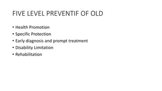 FIVE LEVEL PREVENTIF OF OLD
• Health Promotion
• Specific Protection
• Early diagnosis and prompt treatment
• Disability Limitation
• Rehabilitation
 