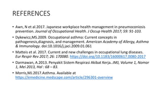 REFERENCES
• Awn, N et al.2017. Japanese workplace health management in pneumoconiosis
prevention. Journal of Occupational Health. J Occup Health 2017; 59: 91-103.
• Dykewicz,MS.2009. Occupational asthma: Current concepts in
pathogenesis,diagnosis, and management. American Academy of Allergy, Asthma
& Immunology. doi:10.1016/j.jaci.2009.01.061
• Matteis et al. 2017. Current and new challenges in occupational lung diseases.
Eur Respir Rev 2017; 26: 170080. https://doi.org/10.1183/16000617.0080-2017
• Darmawan, A.2013. Penyakit Sistem Respirasi Akibat Kerja. JMJ, Volume 1, Nomor
1, Mei 2013, Hal : 68 – 83.
• Morris,MJ.2017.Asthma. Available at
https://emedicine.medscape.com/article/296301-overview
 