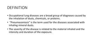 DEFINITION
• Occupational lung diseases are a broad group of diagnoses caused by
the inhalation of dusts, chemicals, or proteins.
• “Pneumoconiosis” is the term used for the diseases associated with
inhaling mineral dusts.
• The severity of the disease is related to the material inhaled and the
intensity and duration of the exposure.
 