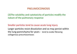 PNEUMOCONIOSIS
(3)The solubility and cytotoxicity of particles modify the
nature of the pulmonary response
Smaller particles tend to cause acute lung injury
Larger particles resist dissolution and so may persist within
the lung parenchyma for years ‐ tend to evoke fibrosing
collagenous pneumoconioses
 