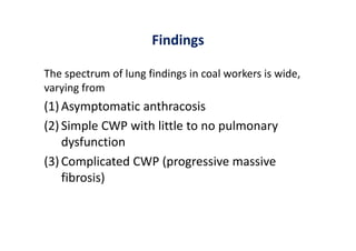 Findings
The spectrum of lung findings in coal workers is wide,
varying from
(1) Asymptomatic anthracosis
(2) Simple CWP with little to no pulmonary
dysfunction
(3) Complicated CWP (progressive massive
fibrosis)
 