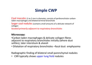 Simple CWP
Coal macules (1 to 2 mm in diameter, consists of peribronchiolar carbon‐
laden macrophages and dilated terminal bronchiole
larger coal nodules (contains small amounts of a delicate network of
collagen
located primarily adjacent to respiratory bronchioles
Microscopy:
•Carbon laden macrophages & delicate collagen fibres
adjacent to respiratory bronchioles initially (where dust
settles), later interstium & alveoli
• Dilatation of respiratory bronchioles –focal dust emphysema
Radiographic finding of bilateral small parenchymal nodules
• CXR typically shows upper lung field nodules
 