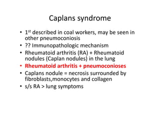 Caplans syndrome
• 1st described in coal workers, may be seen in
other pneumoconiosis
• ?? Immunopathologic mechanism
• Rheumatoid arthritis (RA) + Rheumatoid
nodules (Caplan nodules) in the lung
• Rheumatoid arthritis + pneumoconioses
• Caplans nodule = necrosis surrounded by
fibroblasts,monocytes and collagen
• s/s RA > lung symptoms
 