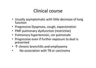 Clinical course
• Usually asymptomatic with little decrease of lung
function
• Progressive Dyspnoea, cough, expectoration
• PMF pulmonary dysfunction (restrictive)
• Pulmonary hypertension, cor pulmonale
• Progressive even if further exposure to dust is
prevented
• ↑ chronic bronchitis and emphysema
• No association with TB or carcinoma
 