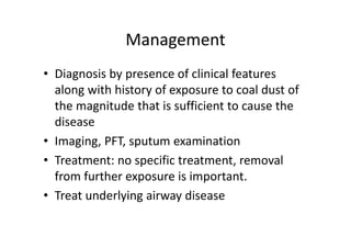 Management
• Diagnosis by presence of clinical features
along with history of exposure to coal dust of
the magnitude that is sufficient to cause the
disease
• Imaging, PFT, sputum examination
• Treatment: no specific treatment, removal
from further exposure is important.
• Treat underlying airway disease
 