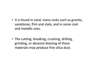 • It is found in sand, many rocks such as granite,
sandstone, flint and slate, and in some coal
and metallic ores.
• The cutting, breaking, crushing, drilling,
grinding, or abrasive blasting of these
materials may produce fine silica dust.
 