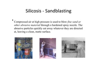 Silicosis ‐ Sandblasting
• Compressed air at high pressure is used to blow fine sand or
other abrasive material through a hardened spray nozzle. The
abrasive particles quickly eat away whatever they are directed
at, leaving a clean, matte surface.
 
