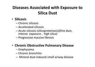 Diseases Associated with Exposure to
Silica Dust
• Silicosis
– Chronic silicosis
– Accelerated silicosis
– Acute silicosis (silicoproteinosis)(fine dust,
intense exposure , high silica)
– Progressive massive fibrosis
• Chronic Obstructive Pulmonary Disease
– Emphysema
– Chronic bronchitis
– Mineral dust‐induced small airway disease
 