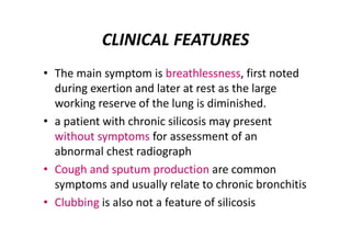 CLINICAL FEATURES
• The main symptom is breathlessness, first noted
during exertion and later at rest as the large
working reserve of the lung is diminished.
• a patient with chronic silicosis may present
without symptoms for assessment of an
abnormal chest radiograph
• Cough and sputum production are common
symptoms and usually relate to chronic bronchitis
• Clubbing is also not a feature of silicosis
 
