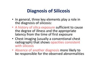 Diagnosis of Silicosis
• In general, three key elements play a role in
the diagnosis of silicosis:
• A history of silica exposure sufficient to cause
the degree of illness and the appropriate
latency from the time of first exposure
• Chest imaging (usually a conventional chest
radiograph) that shows opacities consistent
with silicosis
• Absence of another diagnosis more likely to
be responsible for the observed abnormalities
 