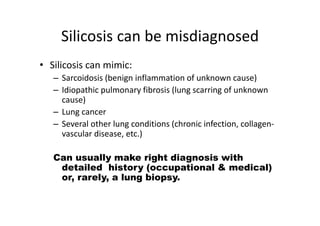 Silicosis can be misdiagnosed
• Silicosis can mimic:
– Sarcoidosis (benign inflammation of unknown cause)
– Idiopathic pulmonary fibrosis (lung scarring of unknown
cause)
– Lung cancer
– Several other lung conditions (chronic infection, collagen‐
vascular disease, etc.)
Can usually make right diagnosis with
detailed history (occupational & medical)
or, rarely, a lung biopsy.
 