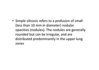 • Simple silicosis refers to a profusion of small
(less than 10 mm in diameter) nodular
opacities (nodules). The nodules are generally
rounded but can be irregular, and are
distributed predominantly in the upper lung
zones
 