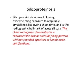 Silicoproteinosis
• Silicoproteinosis occurs following
overwhelming exposure to respirable
crystalline silica over a short time, and is the
radiographic hallmark of acute silicosis The
chest radiograph demonstrates a
characteristic basilar alveolar filling pattern,
without rounded opacities or lymph node
calcifications.
 