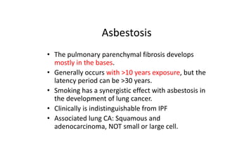 Asbestosis
• The pulmonary parenchymal fibrosis develops
mostly in the bases.
• Generally occurs with >10 years exposure, but the
latency period can be >30 years.
• Smoking has a synergistic effect with asbestosis in
the development of lung cancer.
• Clinically is indistinguishable from IPF
• Associated lung CA: Squamous and
adenocarcinoma, NOT small or large cell.
 