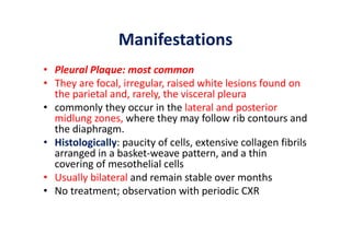 Manifestations
• Pleural Plaque: most common
• They are focal, irregular, raised white lesions found on
the parietal and, rarely, the visceral pleura
• commonly they occur in the lateral and posterior
midlung zones, where they may follow rib contours and
the diaphragm.
• Histologically: paucity of cells, extensive collagen fibrils
arranged in a basket‐weave pattern, and a thin
covering of mesothelial cells
• Usually bilateral and remain stable over months
• No treatment; observation with periodic CXR
 