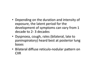 • Depending on the duration and intensity of
exposure, the latent period for the
development of symptoms can vary from 1
decade to 2‐ 3 decades
• Dyspnoea, cough, rales (bilateral, late to
paninspiratory) heard best at posterior lung
bases
• Bilateral diffuse reticulo‐nodular pattern on
CXR
 