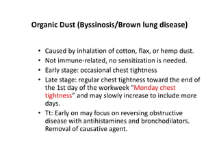 Organic Dust (Byssinosis/Brown lung disease)
• Caused by inhalation of cotton, flax, or hemp dust.
• Not immune‐related, no sensitization is needed.
• Early stage: occasional chest tightness
• Late stage: regular chest tightness toward the end of
the 1st day of the workweek “Monday chest
tightness” and may slowly increase to include more
days.
• Tt: Early on may focus on reversing obstructive
disease with antihistamines and bronchodilators.
Removal of causative agent.
 