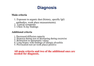 Diagnosis
Main criteria
1. Exposure to arganic dust (history, spesific IgG
antibodies, work place measurements).
2. Typical symptoms
3. Chest X-ray findings
Additional criteria
1. Decreased diffusion capacity
2. Hypoxia during rest or decreasing during excercise
3. Restriction in spirometric values
4. Lung biopsy with findings of allergic alveolitis
5. Provocation test (at work place) positive
All main criteria and two of the additional ones are
needed for diagnosis.
 