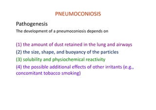 PNEUMOCONIOSIS
Pathogenesis
The development of a pneumoconiosis depends on
(1) the amount of dust retained in the lung and airways
(2) the size, shape, and buoyancy of the particles
(3) solubility and physiochemical reactivity
(4) the possible additional effects of other irritants (e.g.,
concomitant tobacco smoking)
 
